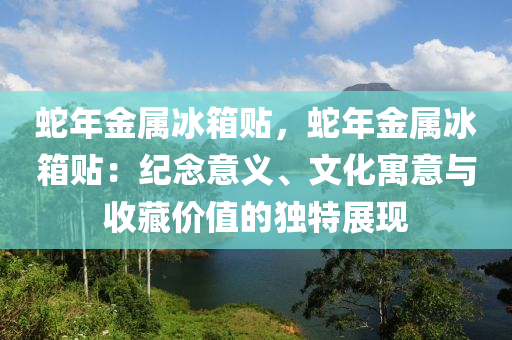 蛇年金属冰箱贴，蛇年金属冰箱贴：纪念意义、文化寓意与收藏价值的独特展现