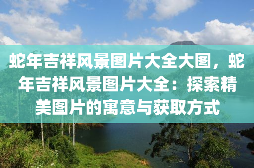 蛇年吉祥风景图片大全大图，蛇年吉祥风景图片大全：探索精美图片的寓意与获取方式