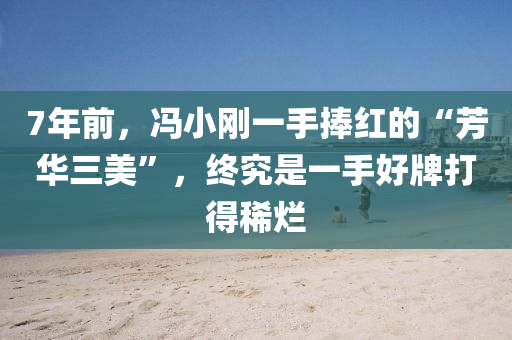 7年前，冯小刚一手捧红的“芳华三美”，终究是一手好牌打得稀烂