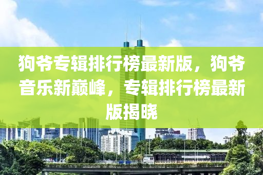 狗爷专辑排行榜最新版，狗爷音乐新巅峰，专辑排行榜最新版揭晓