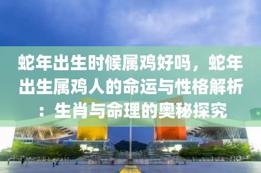 蛇年出生时候属鸡好吗，蛇年出生属鸡人的命运与性格解析：生肖与命理的奥秘探究