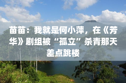 苗苗：我就是何小萍，在《芳华》剧组被“孤立”杀青那天差点跳楼