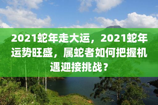 2021蛇年走大运，2021蛇年运势旺盛，属蛇者如何把握机遇迎接挑战？