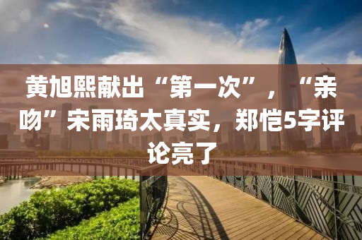 黄旭熙献出“第一次”，“亲吻”宋雨琦太真实，郑恺5字评论亮了