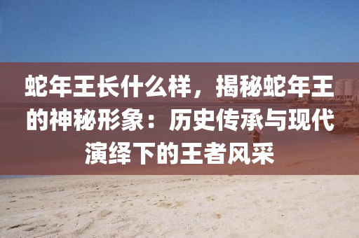 蛇年王长什么样，揭秘蛇年王的神秘形象：历史传承与现代演绎下的王者风采