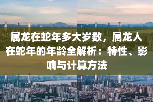 属龙在蛇年多大岁数，属龙人在蛇年的年龄全解析：特性、影响与计算方法