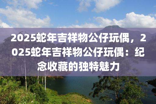 2025蛇年吉祥物公仔玩偶，2025蛇年吉祥物公仔玩偶：纪念收藏的独特魅力