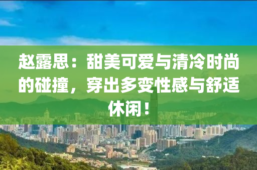赵露思：甜美可爱与清冷时尚的碰撞，穿出多变性感与舒适休闲！