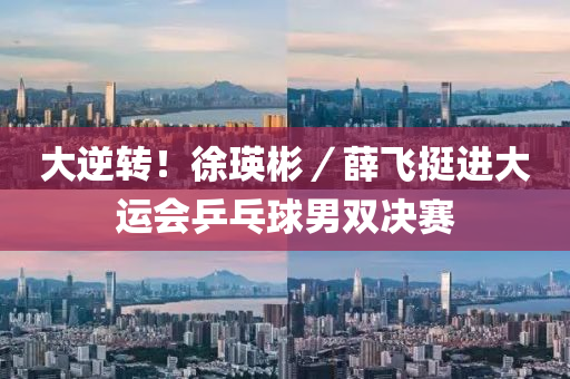 大逆转！徐瑛彬／薛飞挺进大运会乒乓球男双决赛