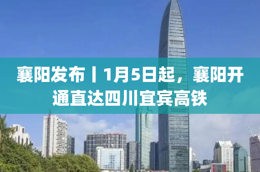 襄阳发布丨1月5日起，襄阳开通直达四川宜宾高铁