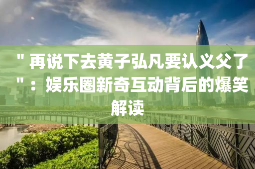 ＂再说下去黄子弘凡要认义父了＂：娱乐圈新奇互动背后的爆笑解读