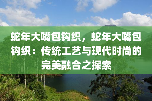 蛇年大嘴包钩织，蛇年大嘴包钩织：传统工艺与现代时尚的完美融合之探索