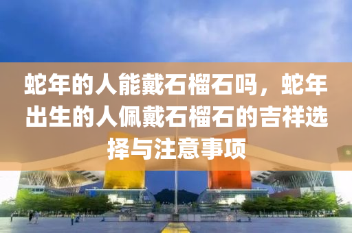 蛇年的人能戴石榴石吗，蛇年出生的人佩戴石榴石的吉祥选择与注意事项