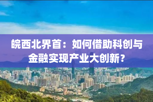 皖西北界首：如何借助科创与金融实现产业大创新？
