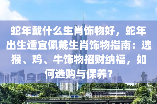蛇年戴什么生肖饰物好，蛇年出生适宜佩戴生肖饰物指南：选猴、鸡、牛饰物招财纳福，如何选购与保养？