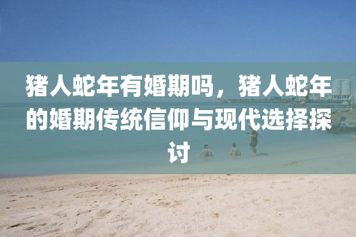 猪人蛇年有婚期吗，猪人蛇年的婚期传统信仰与现代选择探讨