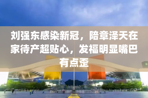 刘强东感染新冠，陪章泽天在家待产超贴心，发福明显嘴巴有点歪