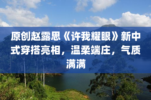 原创赵露思《许我耀眼》新中式穿搭亮相，温柔端庄，气质满满