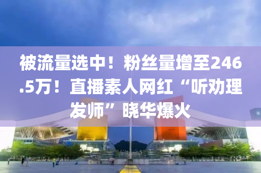被流量选中！粉丝量增至246.5万！直播素人网红“听劝理发师”晓华爆火
