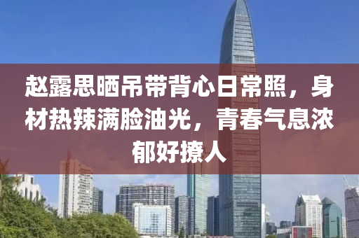 赵露思晒吊带背心日常照，身材热辣满脸油光，青春气息浓郁好撩人