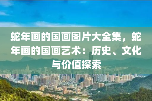 蛇年画的国画图片大全集，蛇年画的国画艺术：历史、文化与价值探索