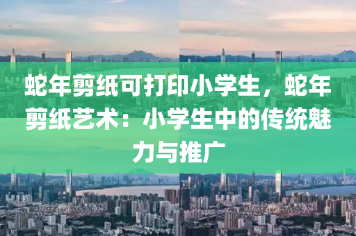蛇年剪纸可打印小学生，蛇年剪纸艺术：小学生中的传统魅力与推广
