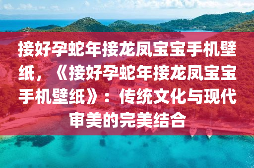 接好孕蛇年接龙凤宝宝手机壁纸，《接好孕蛇年接龙凤宝宝手机壁纸》：传统文化与现代审美的完美结合