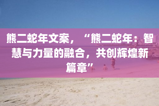熊二蛇年文案，“熊二蛇年：智慧与力量的融合，共创辉煌新篇章”