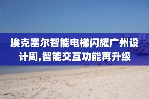 埃克塞尔智能电梯闪耀广州设计周,智能交互功能再升级