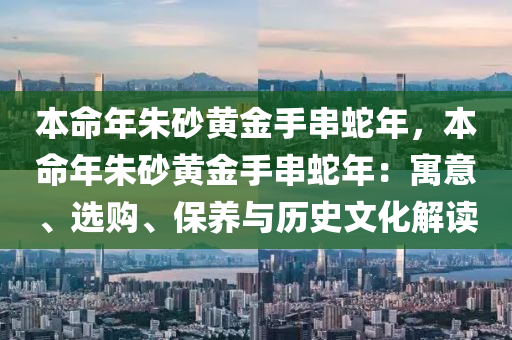 本命年朱砂黄金手串蛇年，本命年朱砂黄金手串蛇年：寓意、选购、保养与历史文化解读
