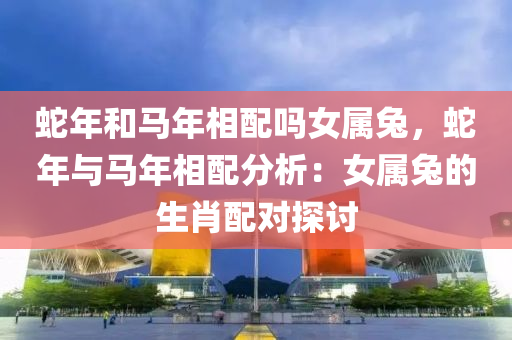 蛇年和马年相配吗女属兔，蛇年与马年相配分析：女属兔的生肖配对探讨
