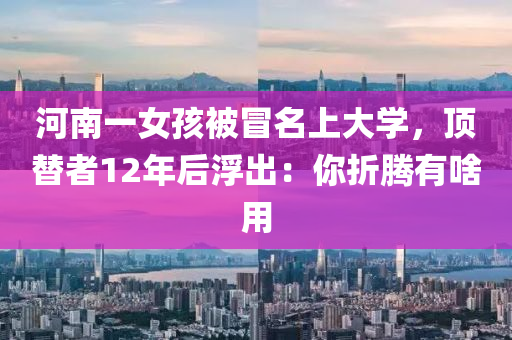 河南一女孩被冒名上大学，顶替者12年后浮出：你折腾有啥用