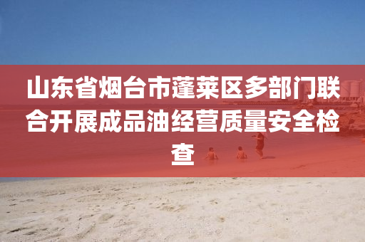 山东省烟台市蓬莱区多部门联合开展成品油经营质量安全检查