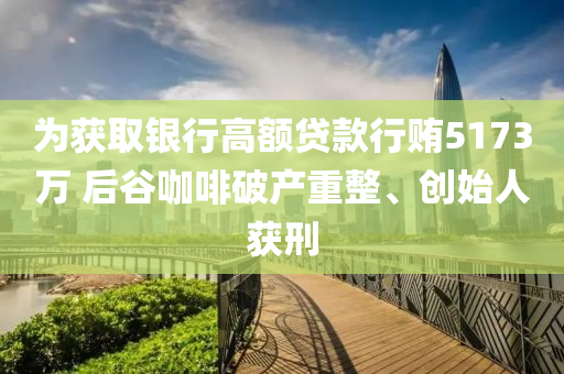 为获取银行高额贷款行贿5173万 后谷咖啡破产重整、创始人获刑