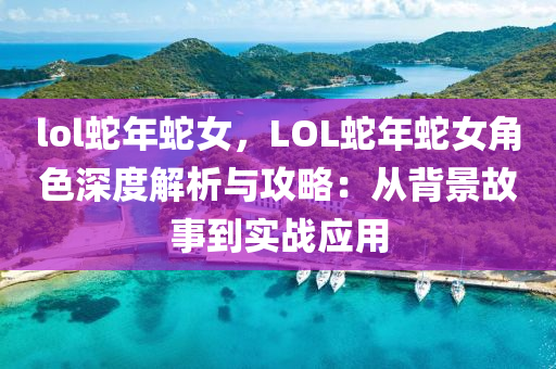 lol蛇年蛇女，LOL蛇年蛇女角色深度解析与攻略：从背景故事到实战应用