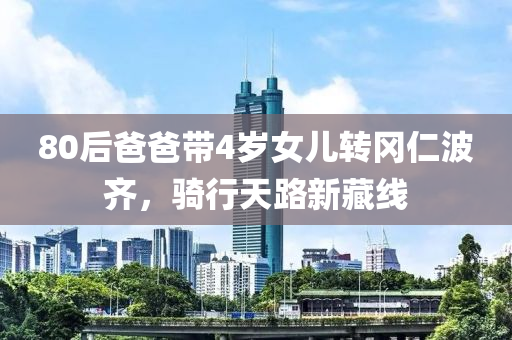 80后爸爸带4岁女儿转冈仁波齐，骑行天路新藏线