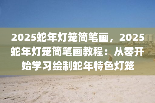 2025蛇年灯笼简笔画，2025蛇年灯笼简笔画教程：从零开始学习绘制蛇年特色灯笼