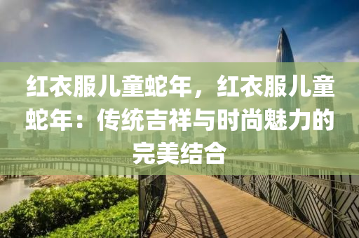 红衣服儿童蛇年，红衣服儿童蛇年：传统吉祥与时尚魅力的完美结合
