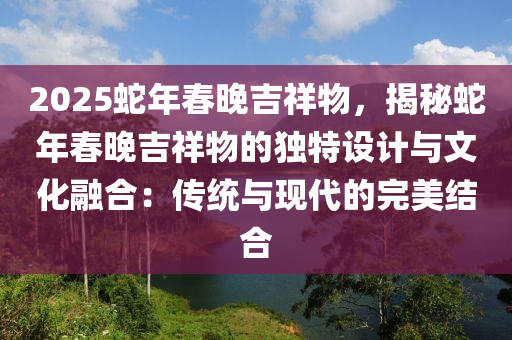 2025蛇年春晚吉祥物，揭秘蛇年春晚吉祥物的独特设计与文化融合：传统与现代的完美结合