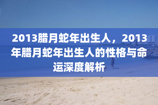 2013腊月蛇年出生人，2013年腊月蛇年出生人的性格与命运深度解析