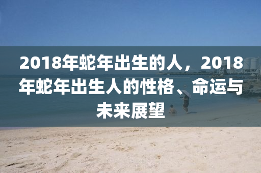 2018年蛇年出生的人，2018年蛇年出生人的性格、命运与未来展望