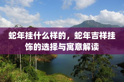 蛇年挂什么样的，蛇年吉祥挂饰的选择与寓意解读