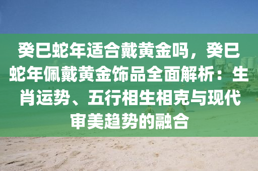 癸巳蛇年适合戴黄金吗，癸巳蛇年佩戴黄金饰品全面解析：生肖运势、五行相生相克与现代审美趋势的融合