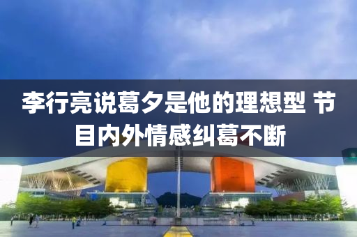 李行亮说葛夕是他的理想型 节目内外情感纠葛不断