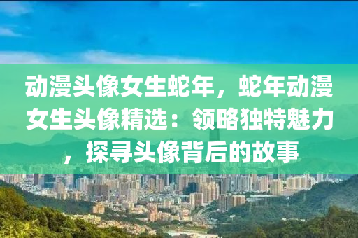 动漫头像女生蛇年，蛇年动漫女生头像精选：领略独特魅力，探寻头像背后的故事