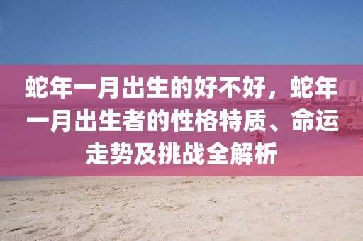 蛇年一月出生的好不好，蛇年一月出生者的性格特质、命运走势及挑战全解析