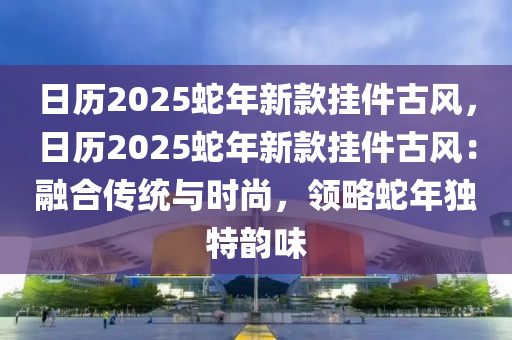 日历2025蛇年新款挂件古风，日历2025蛇年新款挂件古风：融合传统与时尚，领略蛇年独特韵味