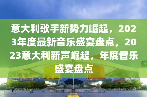 意大利歌手新势力崛起，2023年度最新音乐盛宴盘点，2023意大利新声崛起，年度音乐盛宴盘点