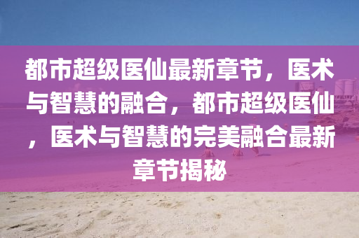 都市超级医仙最新章节，医术与智慧的融合，都市超级医仙，医术与智慧的完美融合最新章节揭秘