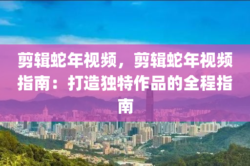 剪辑蛇年视频，剪辑蛇年视频指南：打造独特作品的全程指南